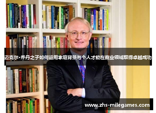 迈克尔·乔丹之子如何运用家庭背景与个人才能在商业领域取得卓越成功